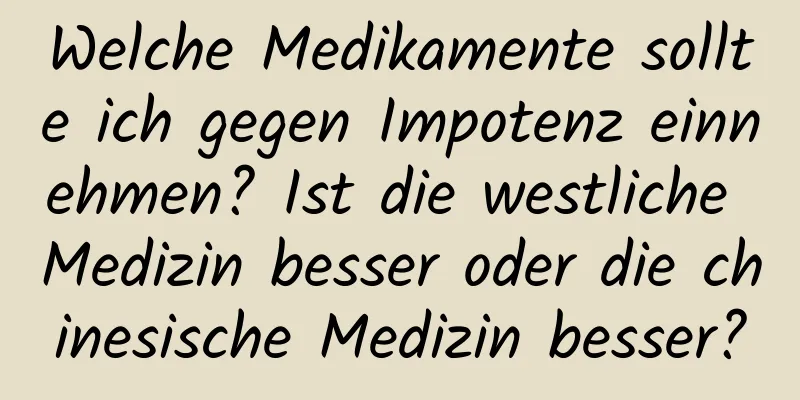 Welche Medikamente sollte ich gegen Impotenz einnehmen? Ist die westliche Medizin besser oder die chinesische Medizin besser?