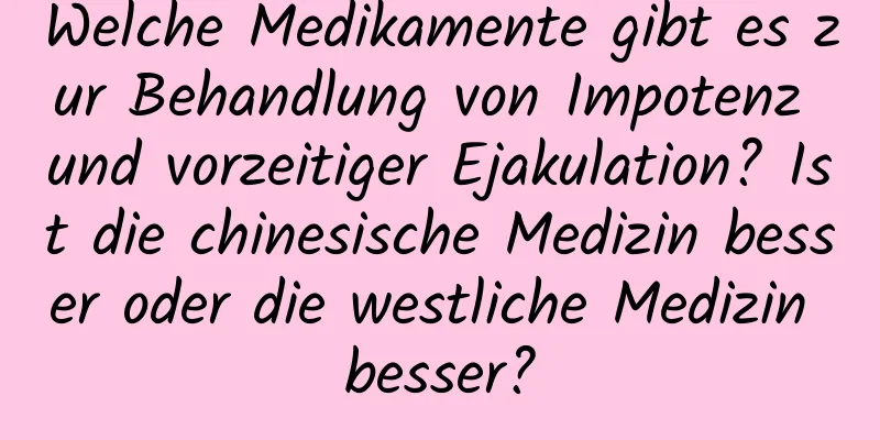 Welche Medikamente gibt es zur Behandlung von Impotenz und vorzeitiger Ejakulation? Ist die chinesische Medizin besser oder die westliche Medizin besser?