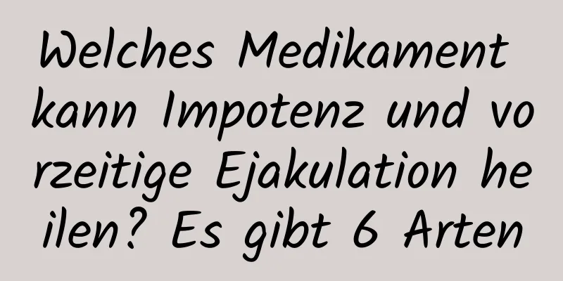 Welches Medikament kann Impotenz und vorzeitige Ejakulation heilen? Es gibt 6 Arten