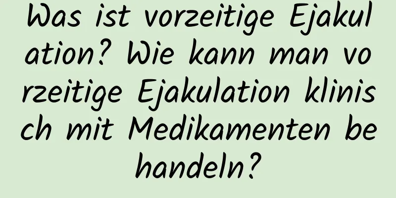 Was ist vorzeitige Ejakulation? Wie kann man vorzeitige Ejakulation klinisch mit Medikamenten behandeln?