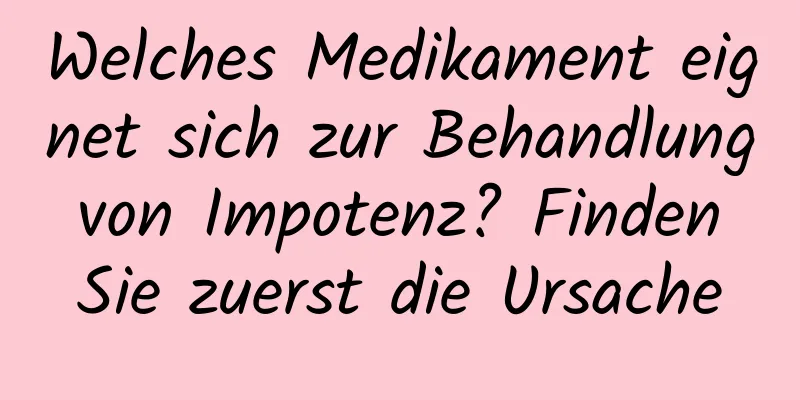 Welches Medikament eignet sich zur Behandlung von Impotenz? Finden Sie zuerst die Ursache