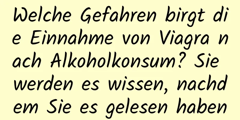 Welche Gefahren birgt die Einnahme von Viagra nach Alkoholkonsum? Sie werden es wissen, nachdem Sie es gelesen haben