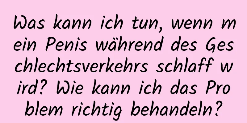 Was kann ich tun, wenn mein Penis während des Geschlechtsverkehrs schlaff wird? Wie kann ich das Problem richtig behandeln?