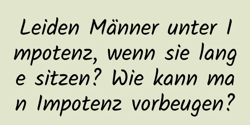 Leiden Männer unter Impotenz, wenn sie lange sitzen? Wie kann man Impotenz vorbeugen?