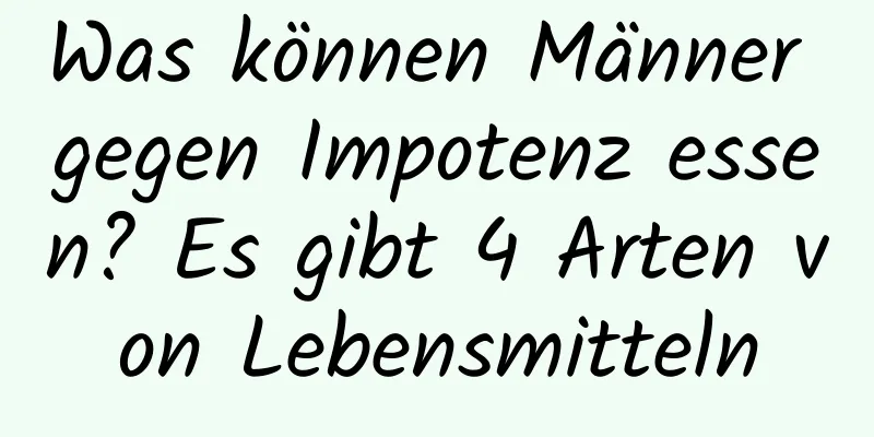 Was können Männer gegen Impotenz essen? Es gibt 4 Arten von Lebensmitteln