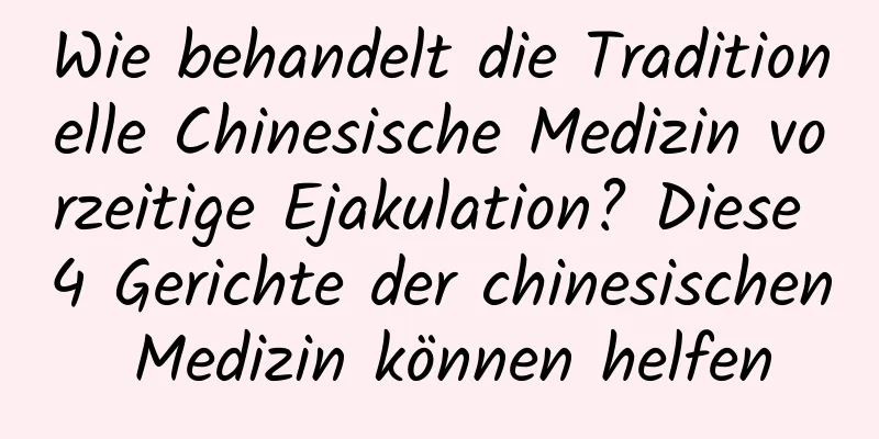 Wie behandelt die Traditionelle Chinesische Medizin vorzeitige Ejakulation? Diese 4 Gerichte der chinesischen Medizin können helfen