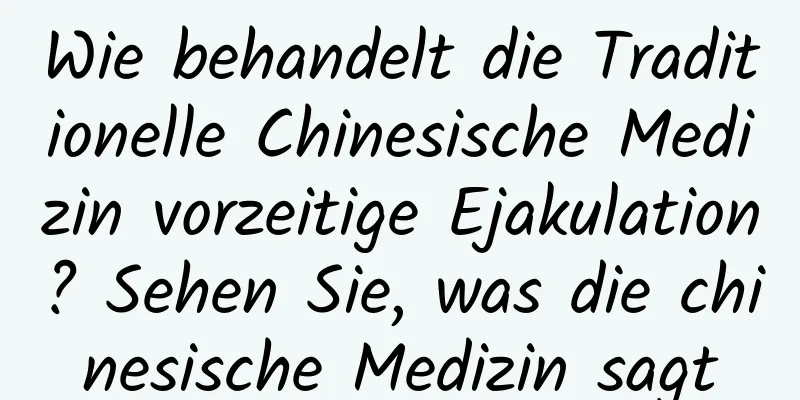 Wie behandelt die Traditionelle Chinesische Medizin vorzeitige Ejakulation? Sehen Sie, was die chinesische Medizin sagt