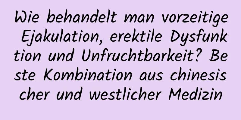 Wie behandelt man vorzeitige Ejakulation, erektile Dysfunktion und Unfruchtbarkeit? Beste Kombination aus chinesischer und westlicher Medizin