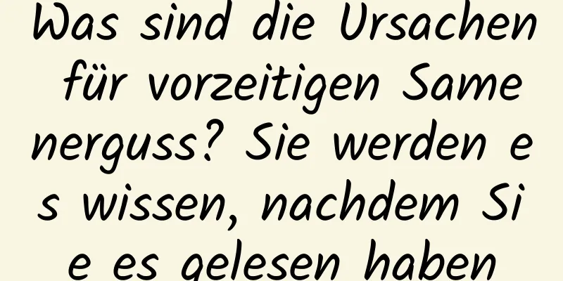 Was sind die Ursachen für vorzeitigen Samenerguss? Sie werden es wissen, nachdem Sie es gelesen haben