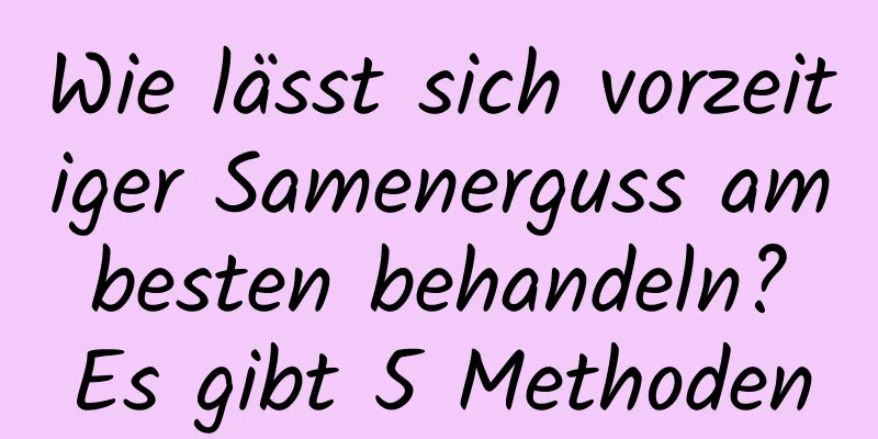 Wie lässt sich vorzeitiger Samenerguss am besten behandeln? Es gibt 5 Methoden