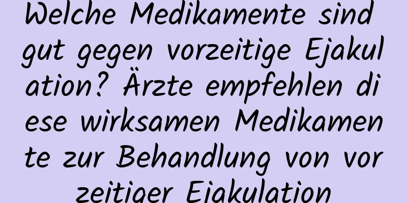 Welche Medikamente sind gut gegen vorzeitige Ejakulation? Ärzte empfehlen diese wirksamen Medikamente zur Behandlung von vorzeitiger Ejakulation