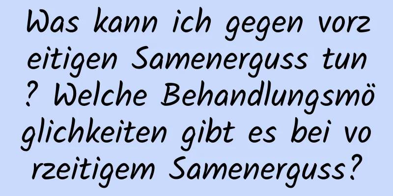 Was kann ich gegen vorzeitigen Samenerguss tun? Welche Behandlungsmöglichkeiten gibt es bei vorzeitigem Samenerguss?