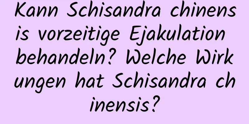 Kann Schisandra chinensis vorzeitige Ejakulation behandeln? Welche Wirkungen hat Schisandra chinensis?