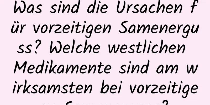 Was sind die Ursachen für vorzeitigen Samenerguss? Welche westlichen Medikamente sind am wirksamsten bei vorzeitigem Samenerguss?