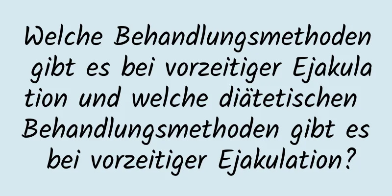 Welche Behandlungsmethoden gibt es bei vorzeitiger Ejakulation und welche diätetischen Behandlungsmethoden gibt es bei vorzeitiger Ejakulation?