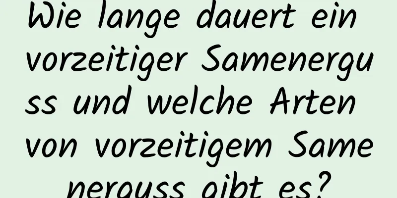 Wie lange dauert ein vorzeitiger Samenerguss und welche Arten von vorzeitigem Samenerguss gibt es?