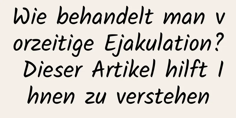 Wie behandelt man vorzeitige Ejakulation? Dieser Artikel hilft Ihnen zu verstehen