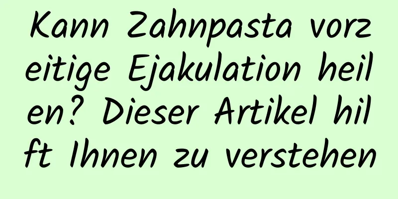 Kann Zahnpasta vorzeitige Ejakulation heilen? Dieser Artikel hilft Ihnen zu verstehen