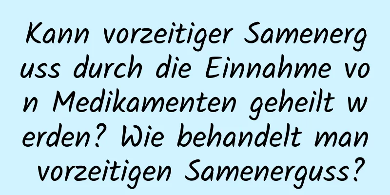 Kann vorzeitiger Samenerguss durch die Einnahme von Medikamenten geheilt werden? Wie behandelt man vorzeitigen Samenerguss?