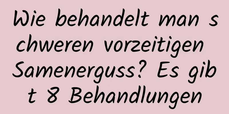 Wie behandelt man schweren vorzeitigen Samenerguss? Es gibt 8 Behandlungen