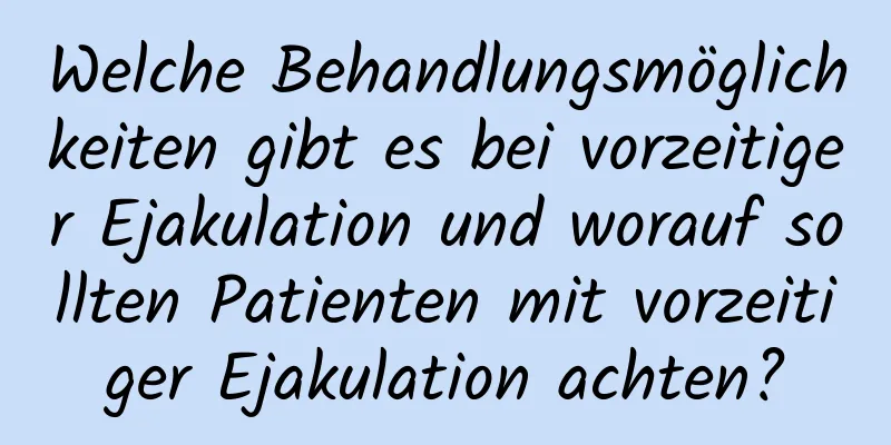 Welche Behandlungsmöglichkeiten gibt es bei vorzeitiger Ejakulation und worauf sollten Patienten mit vorzeitiger Ejakulation achten?