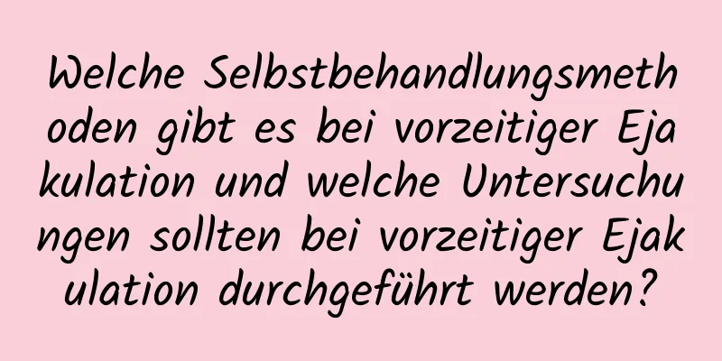 Welche Selbstbehandlungsmethoden gibt es bei vorzeitiger Ejakulation und welche Untersuchungen sollten bei vorzeitiger Ejakulation durchgeführt werden?