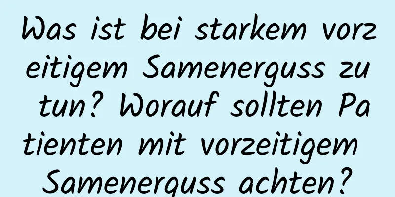 Was ist bei starkem vorzeitigem Samenerguss zu tun? Worauf sollten Patienten mit vorzeitigem Samenerguss achten?