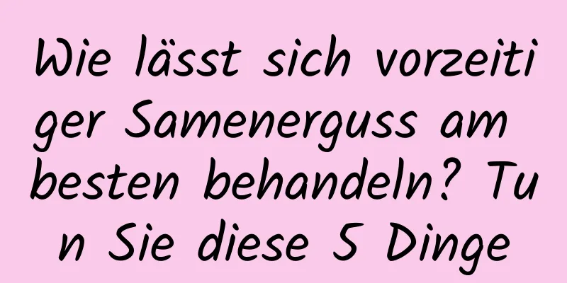 Wie lässt sich vorzeitiger Samenerguss am besten behandeln? Tun Sie diese 5 Dinge