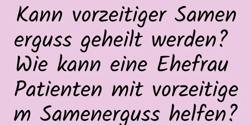 Kann vorzeitiger Samenerguss geheilt werden? Wie kann eine Ehefrau Patienten mit vorzeitigem Samenerguss helfen?