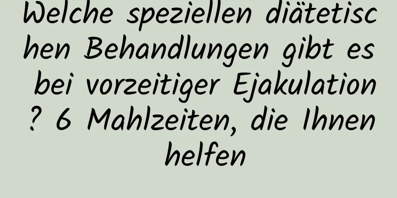 Welche speziellen diätetischen Behandlungen gibt es bei vorzeitiger Ejakulation? 6 Mahlzeiten, die Ihnen helfen