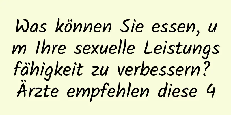 Was können Sie essen, um Ihre sexuelle Leistungsfähigkeit zu verbessern? Ärzte empfehlen diese 4