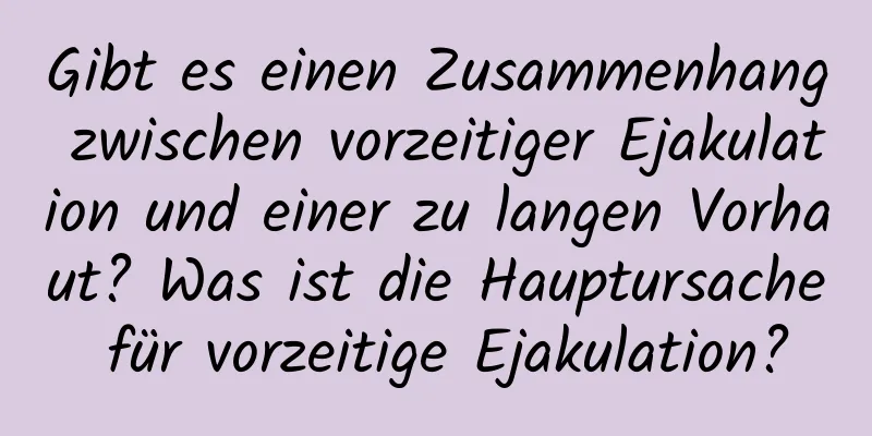 Gibt es einen Zusammenhang zwischen vorzeitiger Ejakulation und einer zu langen Vorhaut? Was ist die Hauptursache für vorzeitige Ejakulation?