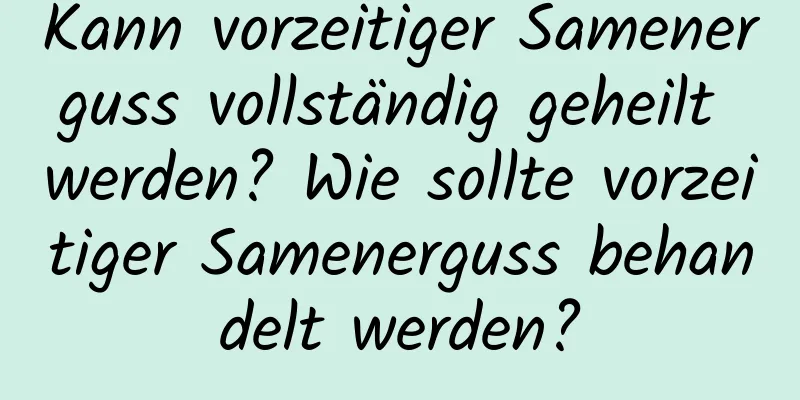 Kann vorzeitiger Samenerguss vollständig geheilt werden? Wie sollte vorzeitiger Samenerguss behandelt werden?