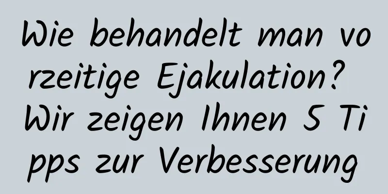 Wie behandelt man vorzeitige Ejakulation? Wir zeigen Ihnen 5 Tipps zur Verbesserung