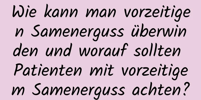 Wie kann man vorzeitigen Samenerguss überwinden und worauf sollten Patienten mit vorzeitigem Samenerguss achten?