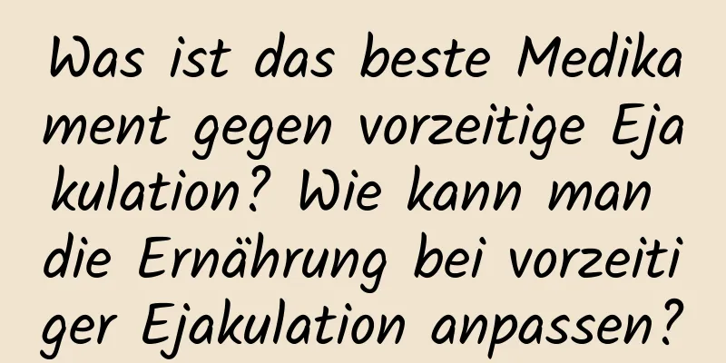 Was ist das beste Medikament gegen vorzeitige Ejakulation? Wie kann man die Ernährung bei vorzeitiger Ejakulation anpassen?