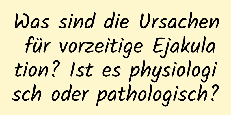 Was sind die Ursachen für vorzeitige Ejakulation? Ist es physiologisch oder pathologisch?