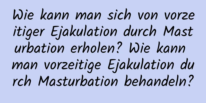 Wie kann man sich von vorzeitiger Ejakulation durch Masturbation erholen? Wie kann man vorzeitige Ejakulation durch Masturbation behandeln?