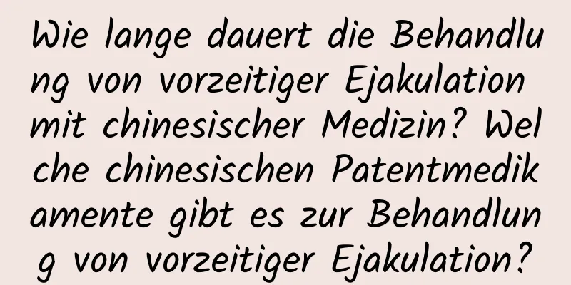 Wie lange dauert die Behandlung von vorzeitiger Ejakulation mit chinesischer Medizin? Welche chinesischen Patentmedikamente gibt es zur Behandlung von vorzeitiger Ejakulation?