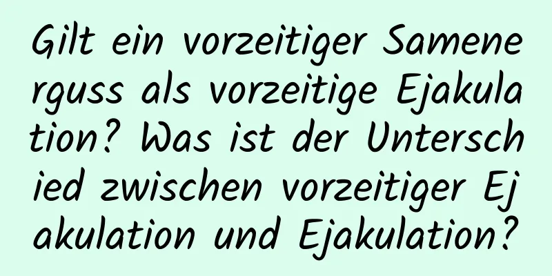 Gilt ein vorzeitiger Samenerguss als vorzeitige Ejakulation? Was ist der Unterschied zwischen vorzeitiger Ejakulation und Ejakulation?