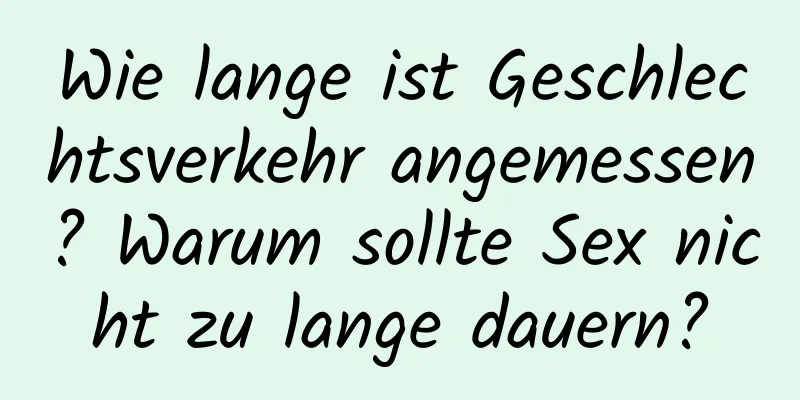 Wie lange ist Geschlechtsverkehr angemessen? Warum sollte Sex nicht zu lange dauern?