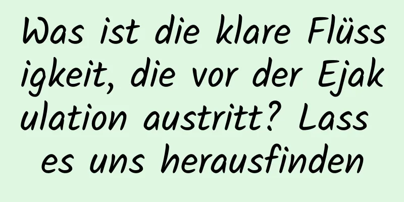 Was ist die klare Flüssigkeit, die vor der Ejakulation austritt? Lass es uns herausfinden