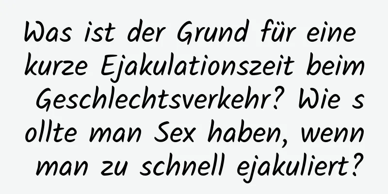 Was ist der Grund für eine kurze Ejakulationszeit beim Geschlechtsverkehr? Wie sollte man Sex haben, wenn man zu schnell ejakuliert?