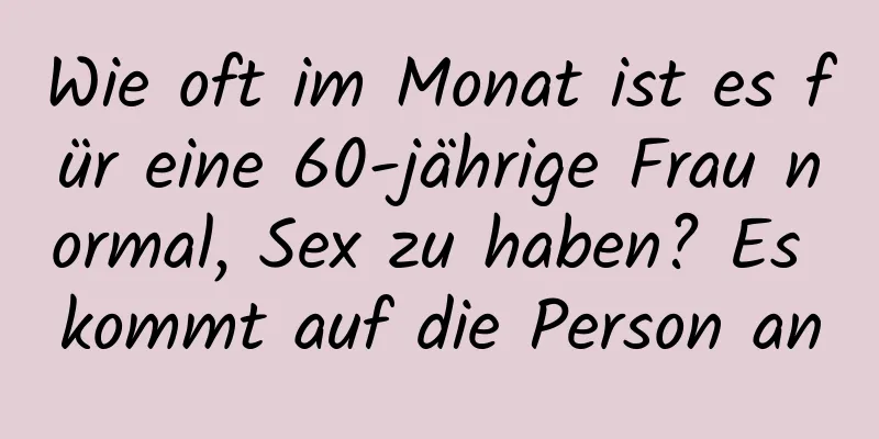 Wie oft im Monat ist es für eine 60-jährige Frau normal, Sex zu haben? Es kommt auf die Person an