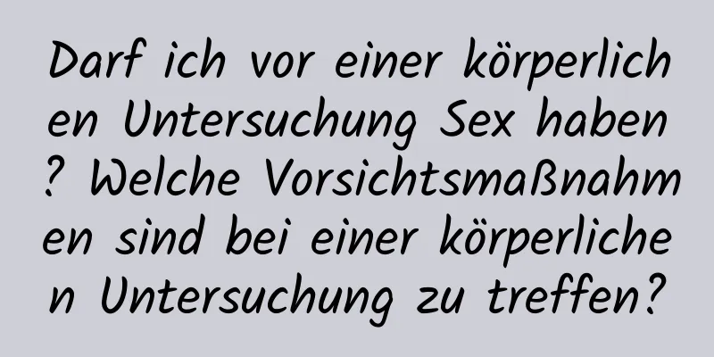 Darf ich vor einer körperlichen Untersuchung Sex haben? Welche Vorsichtsmaßnahmen sind bei einer körperlichen Untersuchung zu treffen?