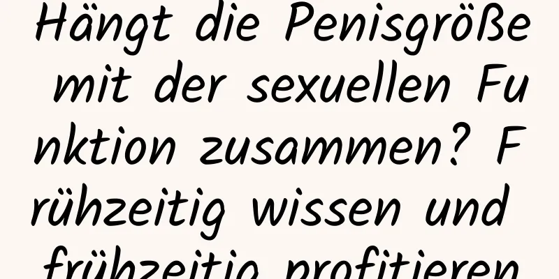 Hängt die Penisgröße mit der sexuellen Funktion zusammen? Frühzeitig wissen und frühzeitig profitieren