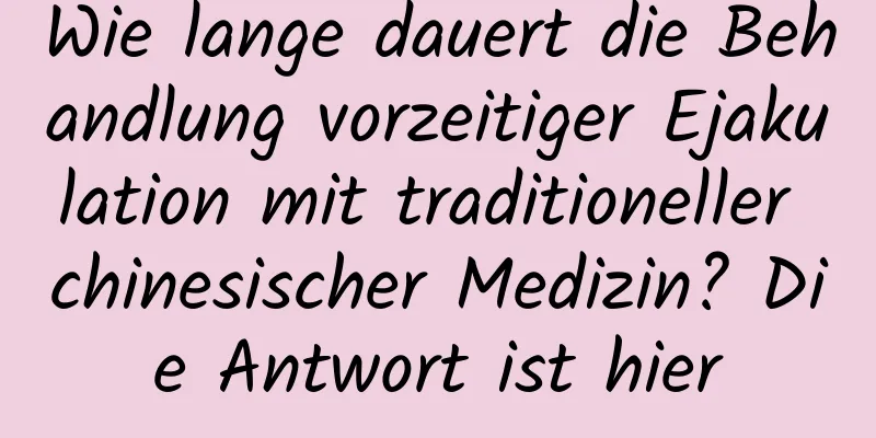 Wie lange dauert die Behandlung vorzeitiger Ejakulation mit traditioneller chinesischer Medizin? Die Antwort ist hier