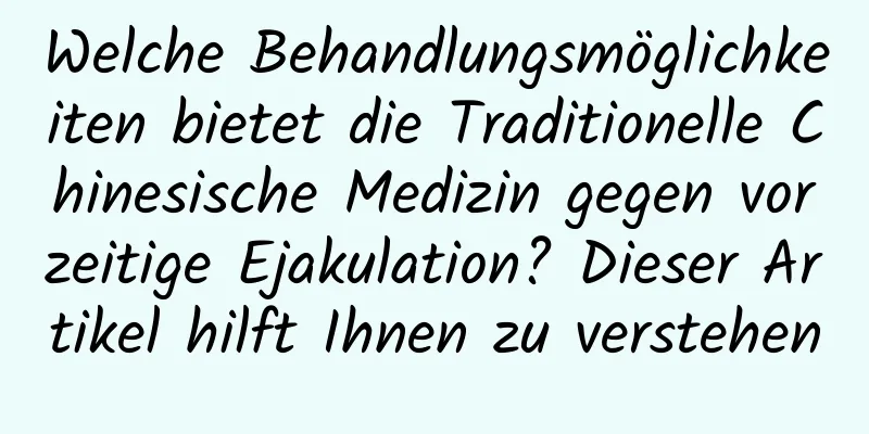 Welche Behandlungsmöglichkeiten bietet die Traditionelle Chinesische Medizin gegen vorzeitige Ejakulation? Dieser Artikel hilft Ihnen zu verstehen