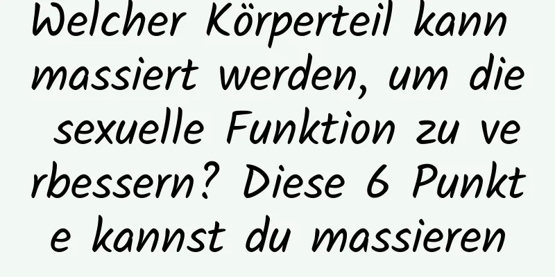 Welcher Körperteil kann massiert werden, um die sexuelle Funktion zu verbessern? Diese 6 Punkte kannst du massieren