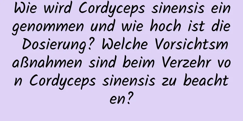 Wie wird Cordyceps sinensis eingenommen und wie hoch ist die Dosierung? Welche Vorsichtsmaßnahmen sind beim Verzehr von Cordyceps sinensis zu beachten?